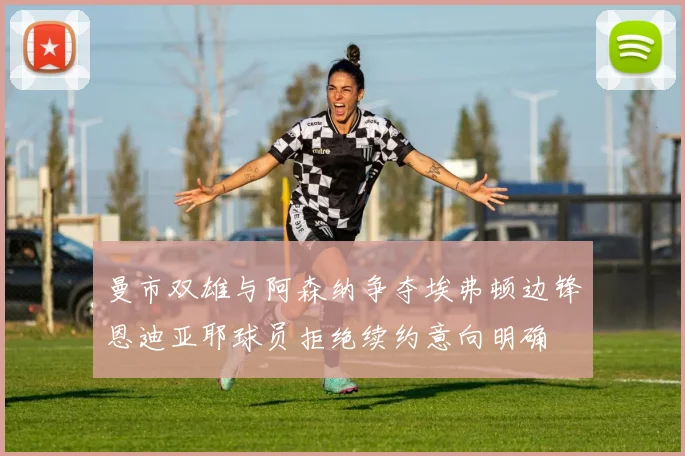 曼市双雄与阿森纳争夺埃弗顿边锋恩迪亚耶球员拒绝续约意向明确