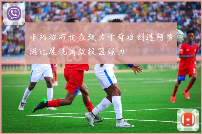 卡约称布伦森致力于奇迹创造阿努诺比展现高效投篮能力