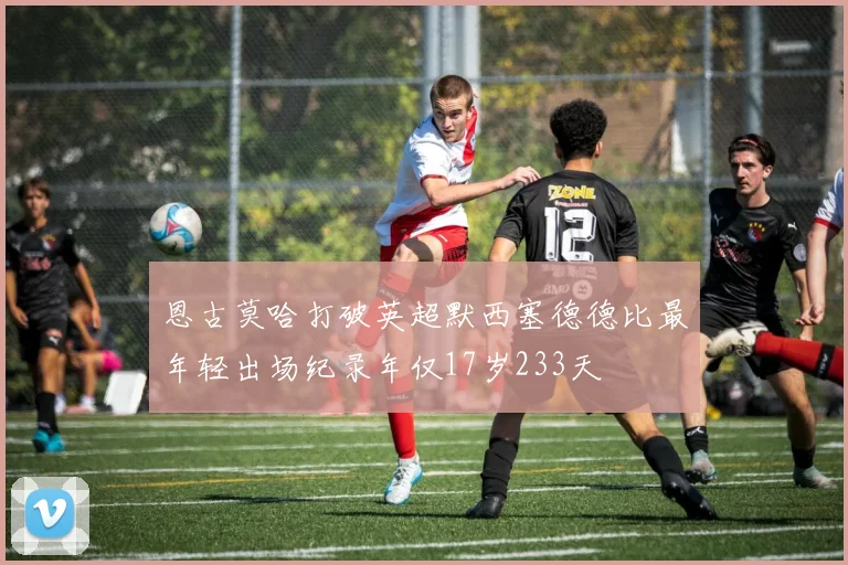 恩古莫哈打破英超默西塞德德比最年轻出场纪录年仅17岁233天