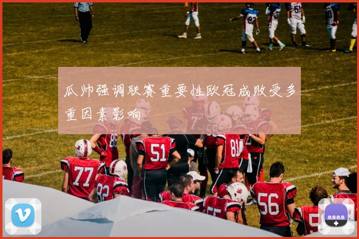 瓜帅强调联赛重要性欧冠成败受多重因素影响