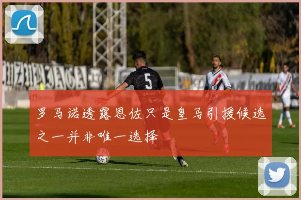 罗马诺透露恩佐只是皇马引援候选之一并非唯一选择