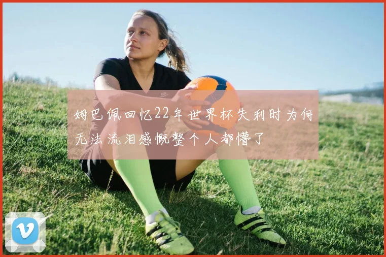 姆巴佩回忆22年世界杯失利时为何无法流泪感慨整个人都懵了