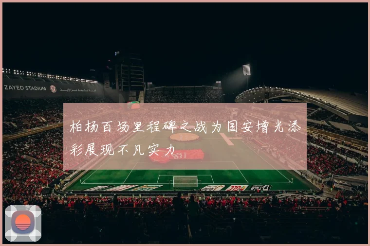 柏杨百场里程碑之战为国安增光添彩展现不凡实力