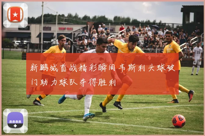 新鹏城首战精彩瞬间韦斯利头球破门助力球队夺得胜利