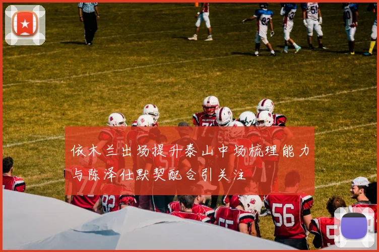 依木兰出场提升泰山中场梳理能力与陈泽仕默契配合引关注