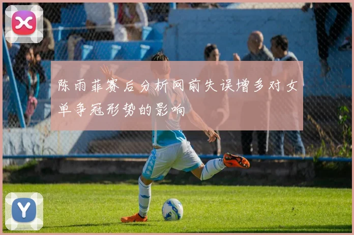 陈雨菲赛后分析网前失误增多对女单争冠形势的影响