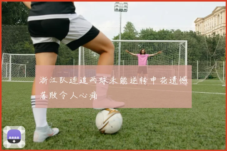 浙江队连追两球未能逆转申花遗憾落败令人心痛