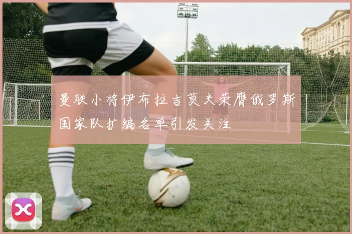 曼联小将伊布拉吉莫夫荣膺俄罗斯国家队扩编名单引发关注