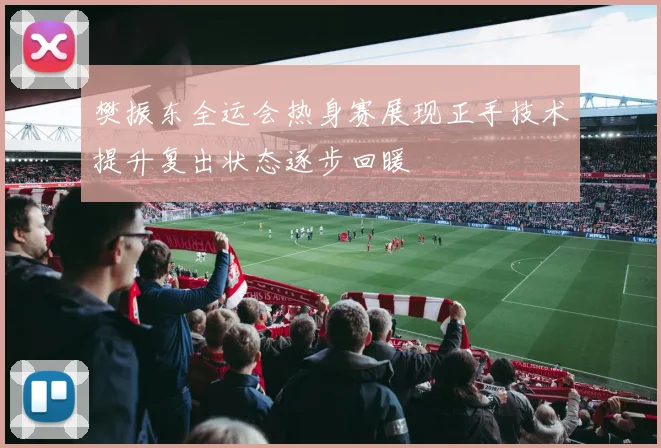 樊振东全运会热身赛展现正手技术提升复出状态逐步回暖