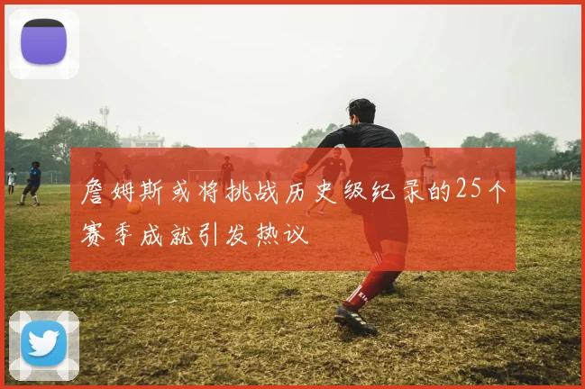 詹姆斯或将挑战历史级纪录的25个赛季成就引发热议