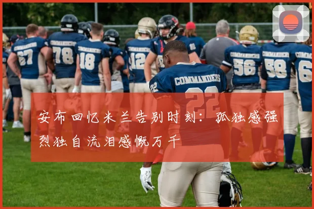 安布回忆米兰告别时刻：孤独感强烈独自流泪感慨万千