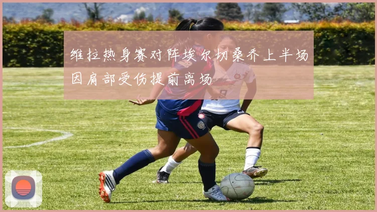 维拉热身赛对阵埃尔切桑乔上半场因肩部受伤提前离场