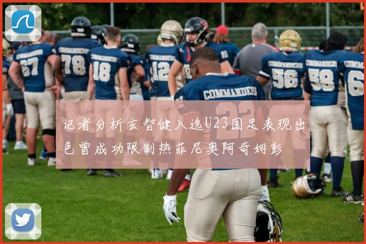 记者分析玄智健入选U23国足表现出色曾成功限制热菲尼奥阿奇姆彭