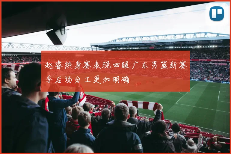 赵睿热身赛表现回暖广东男篮新赛季后场分工更加明确