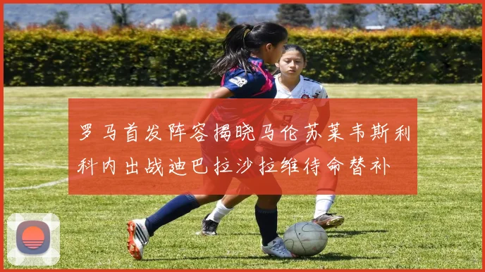 罗马首发阵容揭晓马伦苏莱韦斯利科内出战迪巴拉沙拉维待命替补