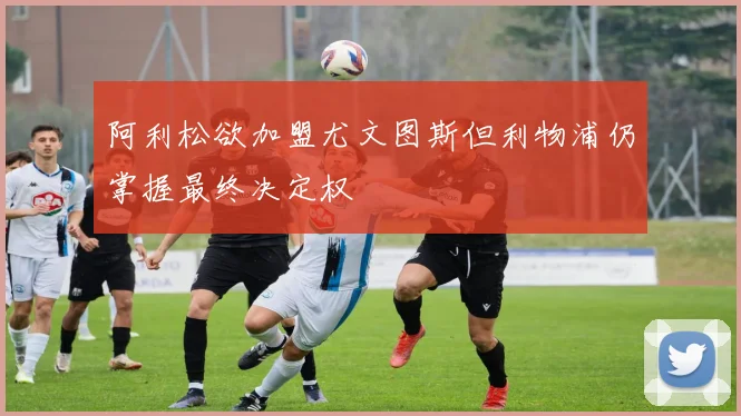 阿利松欲加盟尤文图斯但利物浦仍掌握最终决定权