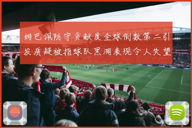 姆巴佩防守贡献度全球倒数第二引发质疑被指球队黑洞表现令人失望